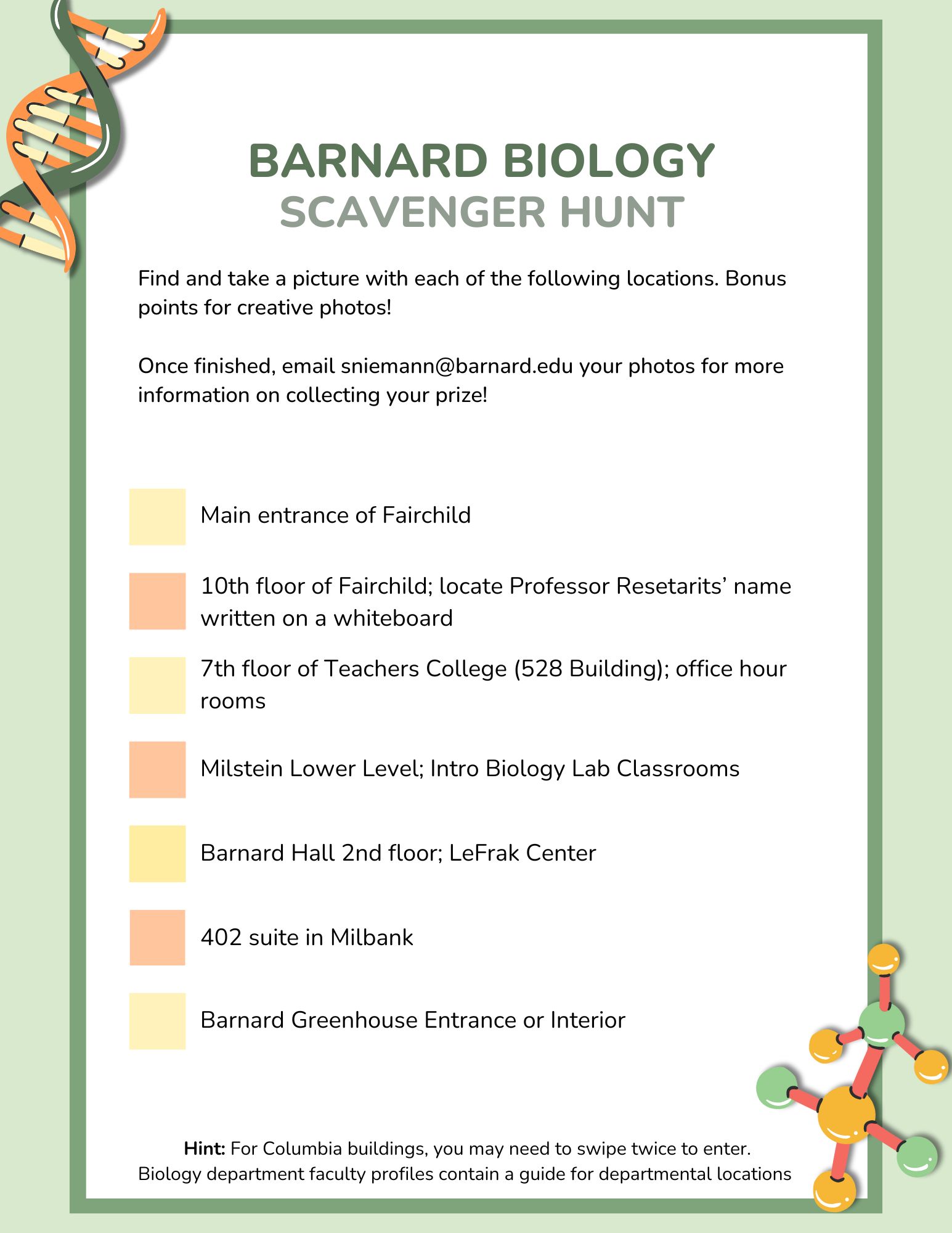 Scavenger Hunt Checklist: 1.Main entrance of Fairchild 2.7th floor of Teachers College (528 Building); office hour rooms 3.Milstein Lower Level; Intro Biology Lab Classrooms 4.Barnard Hall 2nd floor; LeFrak Center 5.402 suite in Milbank 6.Barnard Greenhouse Entrance or Interior 10th floor of Fairchild; locate Professor Resetarits’ name written on a whiteboard  Hint: For Columbia buildings, you may need to swipe twice to enter. Biology department faculty profiles contain a guide for departmental locations